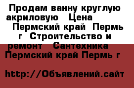 Продам ванну круглую акриловую › Цена ­ 20 000 - Пермский край, Пермь г. Строительство и ремонт » Сантехника   . Пермский край,Пермь г.
